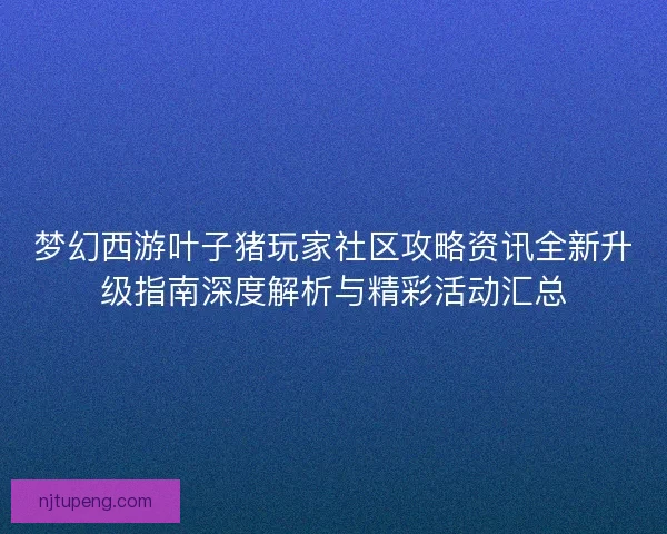 梦幻西游叶子猪玩家社区攻略资讯全新升级指南深度解析与精彩活动汇总