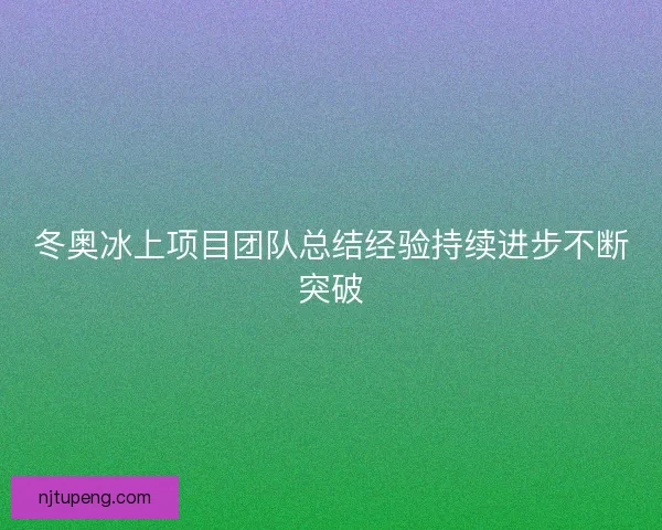冬奥冰上项目团队总结经验持续进步不断突破