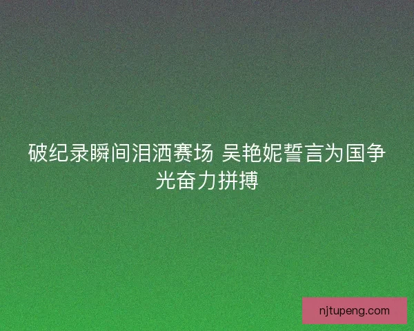 破纪录瞬间泪洒赛场 吴艳妮誓言为国争光奋力拼搏